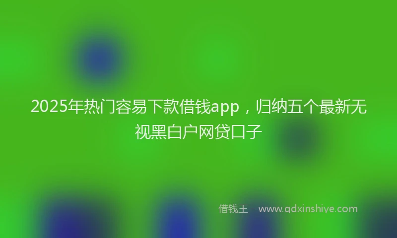 2025年热门容易下款借钱app，归纳五个最新无视黑白户网贷口子
