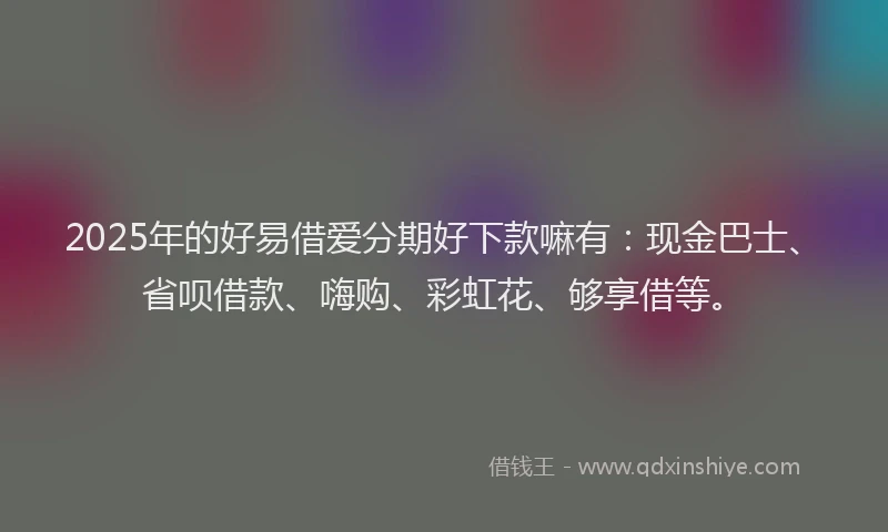 2025年的好易借爱分期好下款嘛有：现金巴士、省呗借款、嗨购、彩虹花、够享借等。