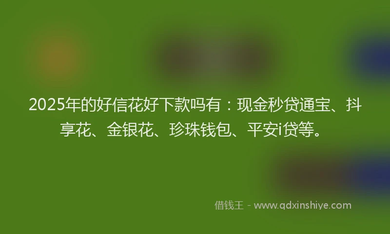 2025年的好信花好下款吗有：现金秒贷通宝、抖享花、金银花、珍珠钱包、平安i贷等。