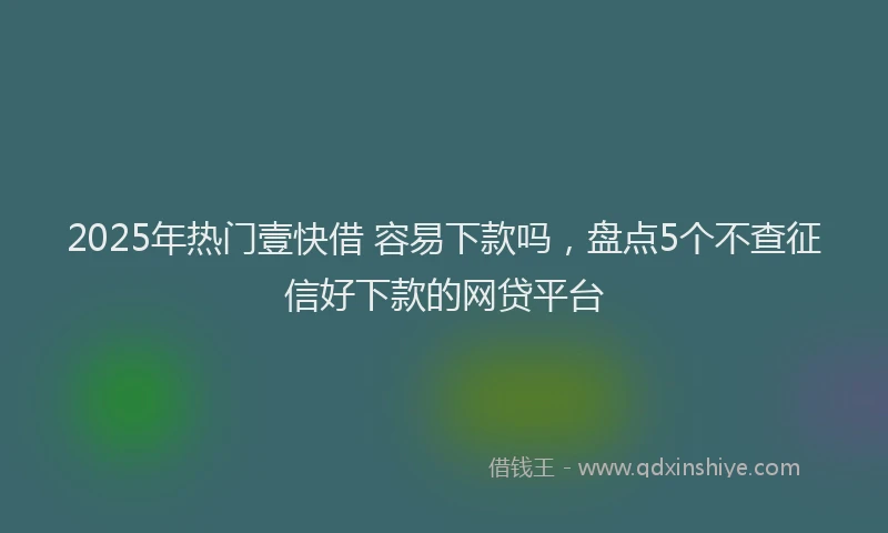 2025年热门壹快借 容易下款吗，盘点5个不查征信好下款的网贷平台