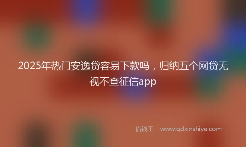 2025年热门安逸贷容易下款吗，归纳五个网贷无视不查征信app