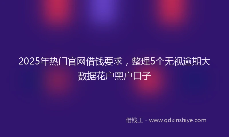 2025年热门官网借钱要求，整理5个无视逾期大数据花户黑户口子