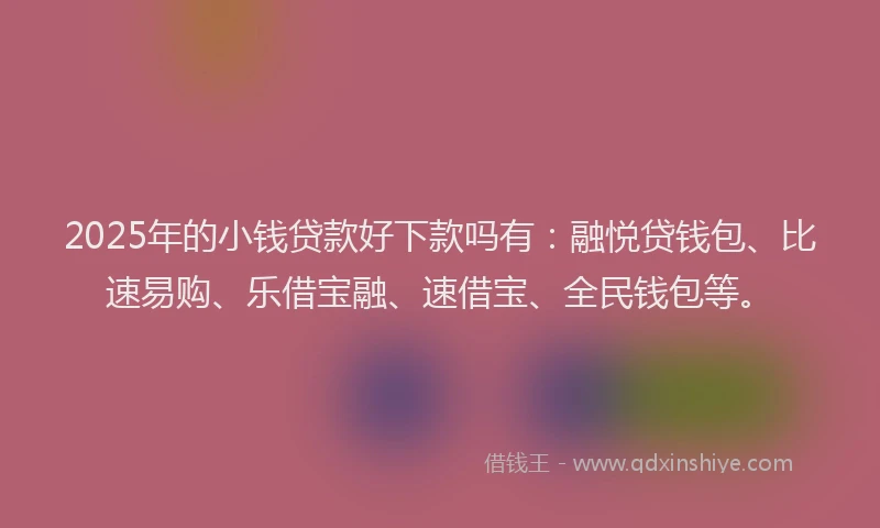 2025年的小钱贷款好下款吗有：融悦贷钱包、比速易购、乐借宝融、速借宝、全民钱包等。