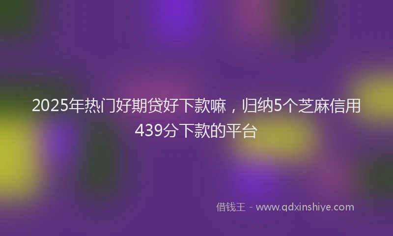 2025年热门好期贷好下款嘛，归纳5个芝麻信用439分下款的平台