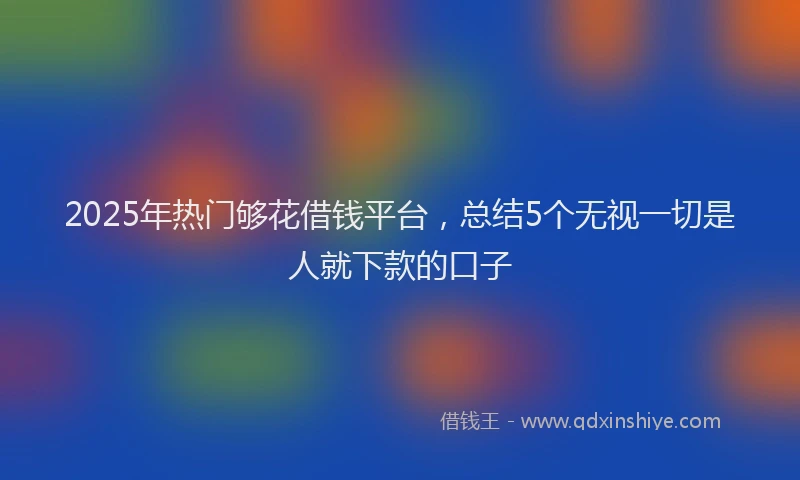 2025年热门够花借钱平台，总结5个无视一切是人就下款的口子