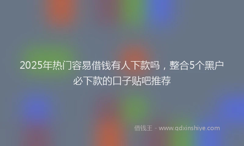 2025年热门容易借钱有人下款吗，整合5个黑户必下款的口子贴吧推荐