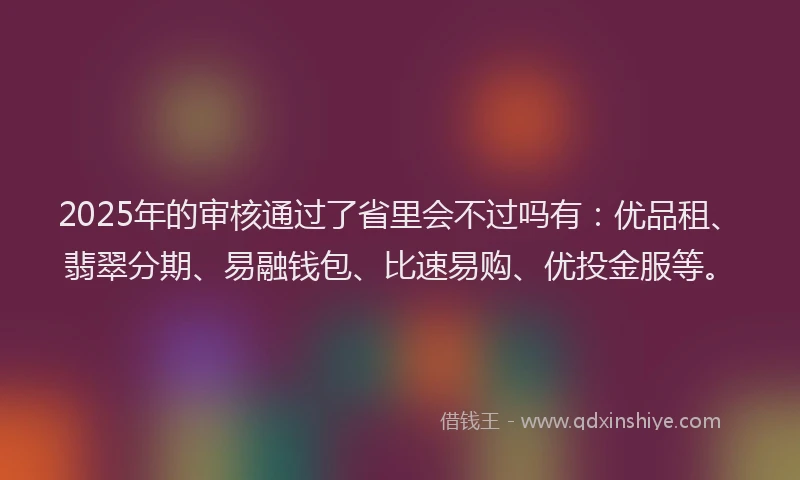 2025年的审核通过了省里会不过吗有：优品租、翡翠分期、易融钱包、比速易购、优投金服等。