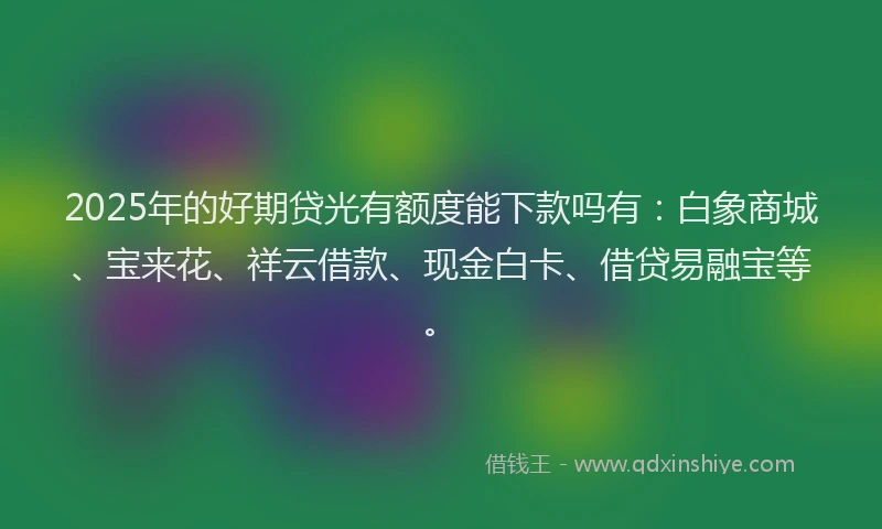 2025年的好期贷光有额度能下款吗有：白象商城、宝来花、祥云借款、现金白卡、借贷易融宝等。