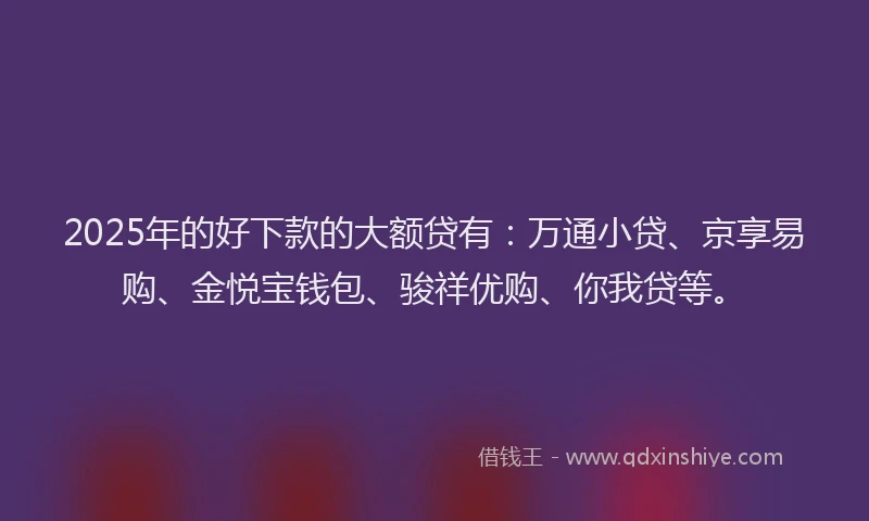2025年的好下款的大额贷有：万通小贷、京享易购、金悦宝钱包、骏祥优购、你我贷等。