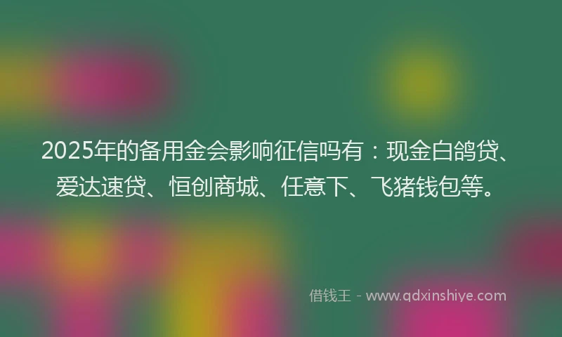 2025年的备用金会影响征信吗有：现金白鸽贷、爱达速贷、恒创商城、任意下、飞猪钱包等。