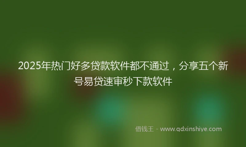 2025年热门好多贷款软件都不通过，分享五个新号易贷速审秒下款软件