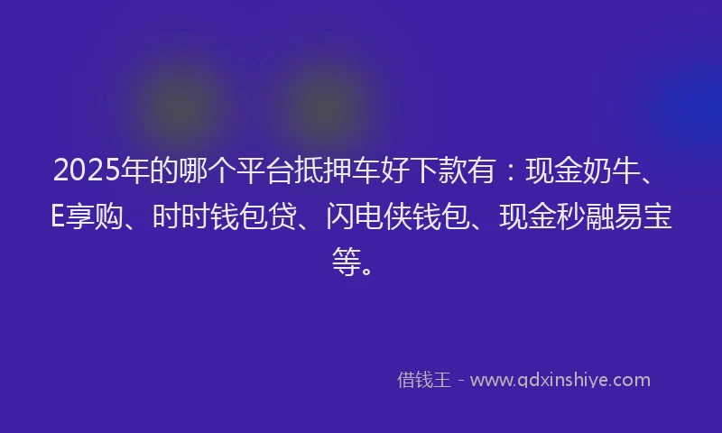2025年的哪个平台抵押车好下款有：现金奶牛、E享购、时时钱包贷、闪电侠钱包、现金秒融易宝等。