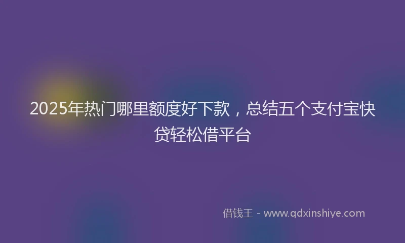 2025年热门哪里额度好下款，总结五个支付宝快贷轻松借平台