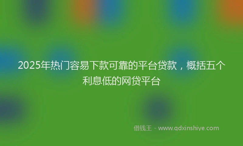 2025年热门容易下款可靠的平台贷款，概括五个利息低的网贷平台