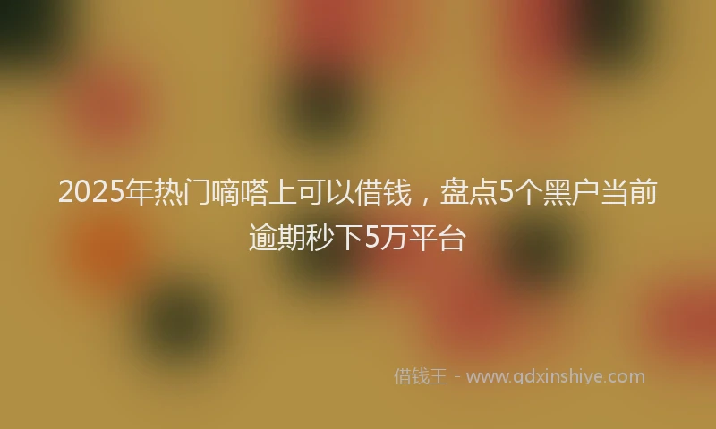 2025年热门嘀嗒上可以借钱，盘点5个黑户当前逾期秒下5万平台