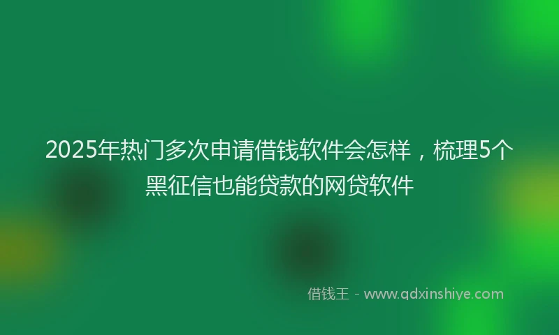 2025年热门多次申请借钱软件会怎样，梳理5个黑征信也能贷款的网贷软件