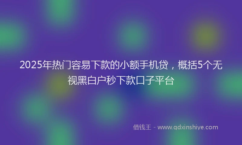 2025年热门容易下款的小额手机贷，概括5个无视黑白户秒下款口子平台