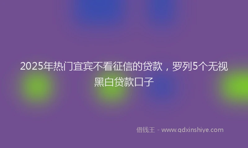 2025年热门宜宾不看征信的贷款，罗列5个无视黑白贷款口子