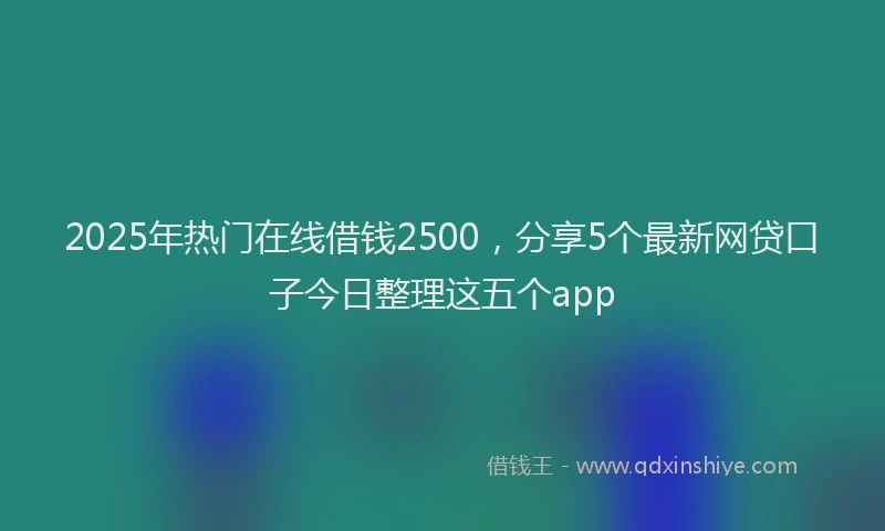 2025年热门在线借钱2500，分享5个最新网贷口子今日整理这五个app
