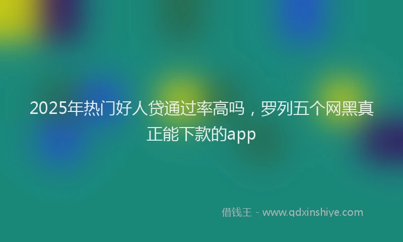 2025年热门好人贷通过率高吗，罗列五个网黑真正能下款的app