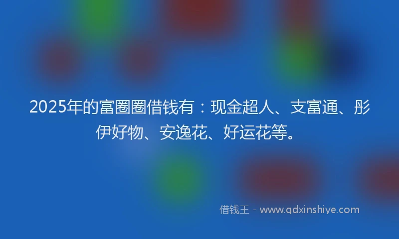 2025年的富圈圈借钱有：现金超人、支富通、彤伊好物、安逸花、好运花等。