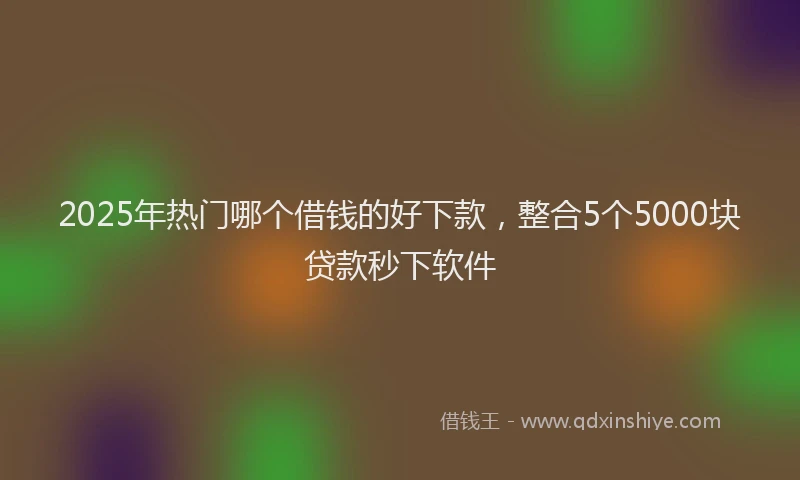 2025年热门哪个借钱的好下款，整合5个5000块贷款秒下软件
