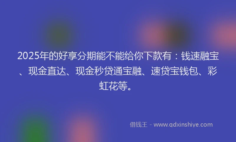 2025年的好享分期能不能给你下款有：钱速融宝、现金直达、现金秒贷通宝融、速贷宝钱包、彩虹花等。