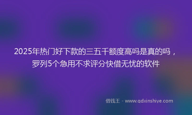 2025年热门好下款的三五千额度高吗是真的吗，罗列5个急用不求评分快借无忧的软件