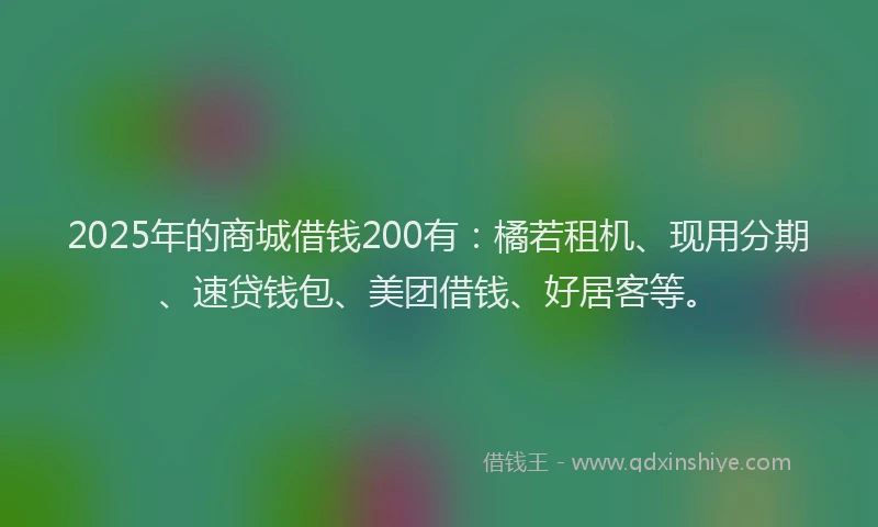 2025年的商城借钱200有：橘若租机、现用分期、速贷钱包、美团借钱、好居客等。