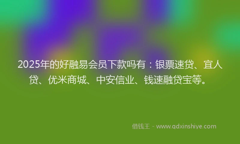 2025年的好融易会员下款吗有：银票速贷、宜人贷、优米商城、中安信业、钱速融贷宝等。