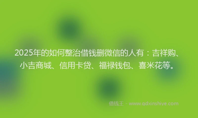 2025年的如何整治借钱删微信的人有：吉祥购、小吉商城、信用卡贷、福禄钱包、喜米花等。