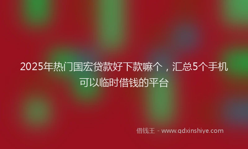 2025年热门国宏贷款好下款嘛个，汇总5个手机可以临时借钱的平台