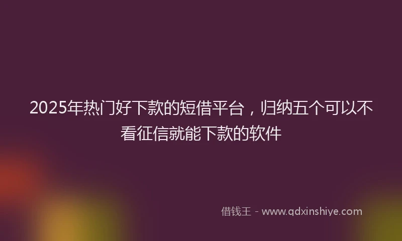 2025年热门好下款的短借平台，归纳五个可以不看征信就能下款的软件