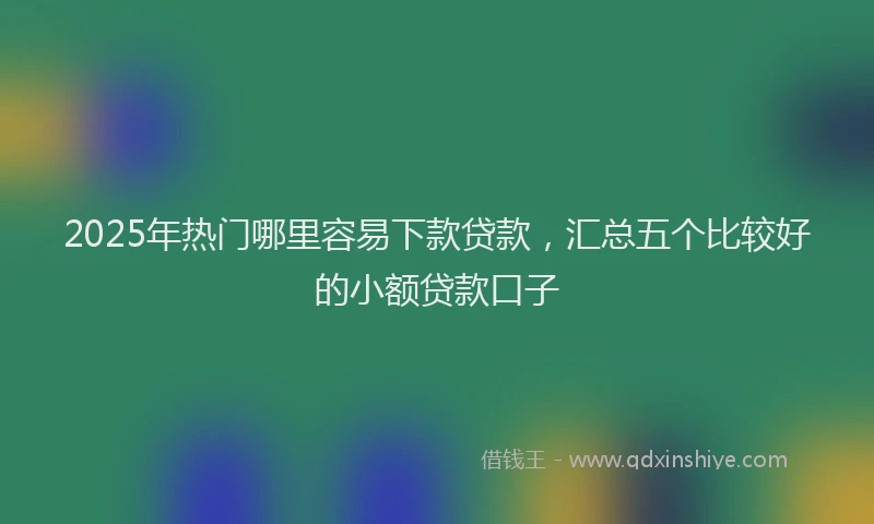 2025年热门哪里容易下款贷款，汇总五个比较好的小额贷款口子
