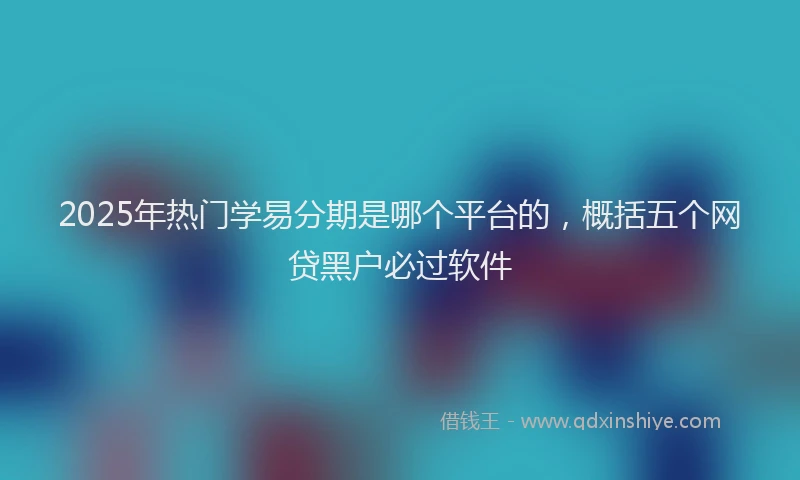 2025年热门学易分期是哪个平台的，概括五个网贷黑户必过软件