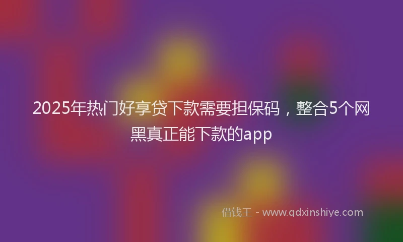 2025年热门好享贷下款需要担保码,整合5个网黑真正能下款的app