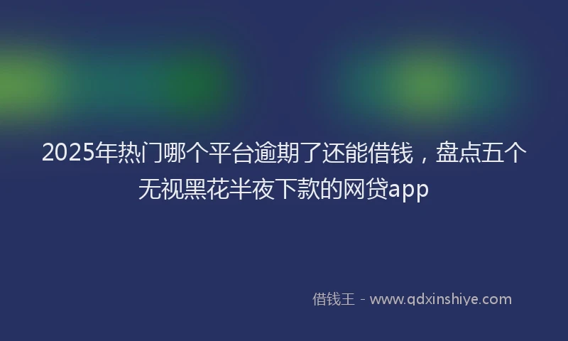 2025年热门哪个平台逾期了还能借钱，盘点五个无视黑花半夜下款的网贷app