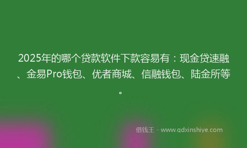 2025年的哪个贷款软件下款容易有：现金贷速融、金易Pro钱包、优者商城、信融钱包、陆金所等。