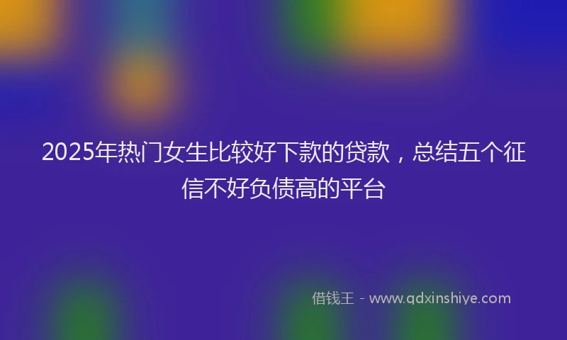 2025年热门女生比较好下款的贷款，总结五个征信不好负债高的平台