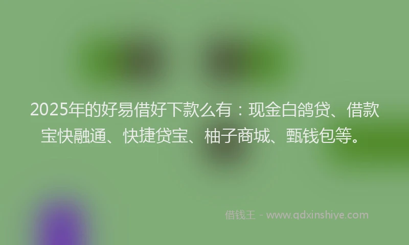 2025年的好易借好下款么有：现金白鸽贷、借款宝快融通、快捷贷宝、柚子商城、甄钱包等。