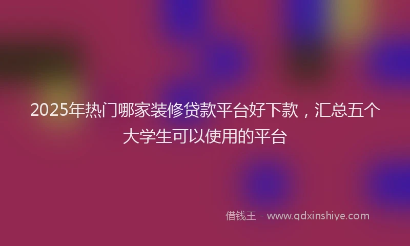 2025年热门哪家装修贷款平台好下款，汇总五个大学生可以使用的平台