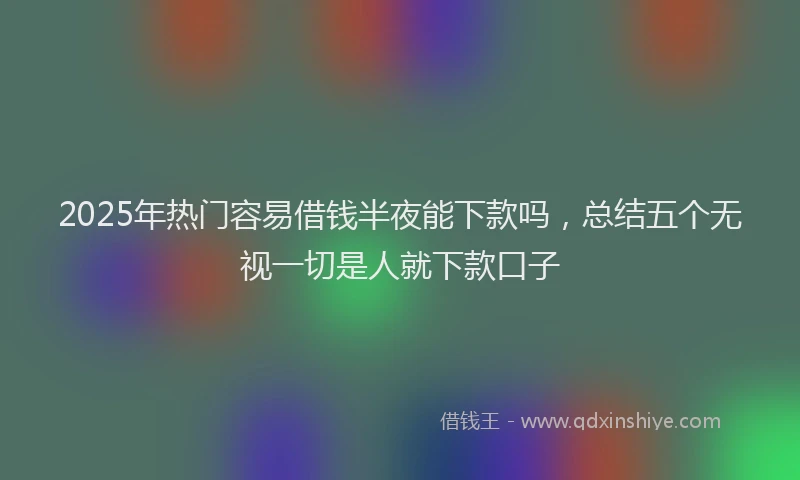 2025年热门容易借钱半夜能下款吗，总结五个无视一切是人就下款口子