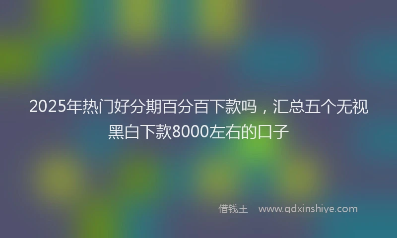 2025年热门好分期百分百下款吗，汇总五个无视黑白下款8000左右的口子