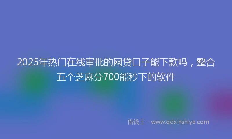 2025年热门在线审批的网贷口子能下款吗，整合五个芝麻分700能秒下的软件