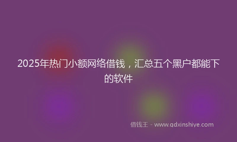 2025年热门小额网络借钱,汇总五个黑户都能下的软件