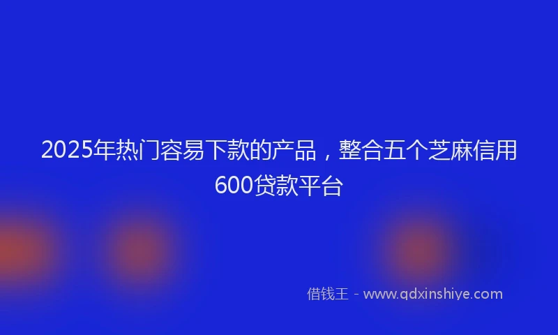 2025年热门容易下款的产品，整合五个芝麻信用600贷款平台