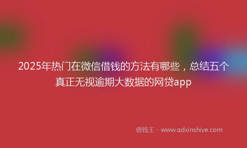 2025年热门在微信借钱的方法有哪些，总结五个真正无视逾期大数据的网贷app