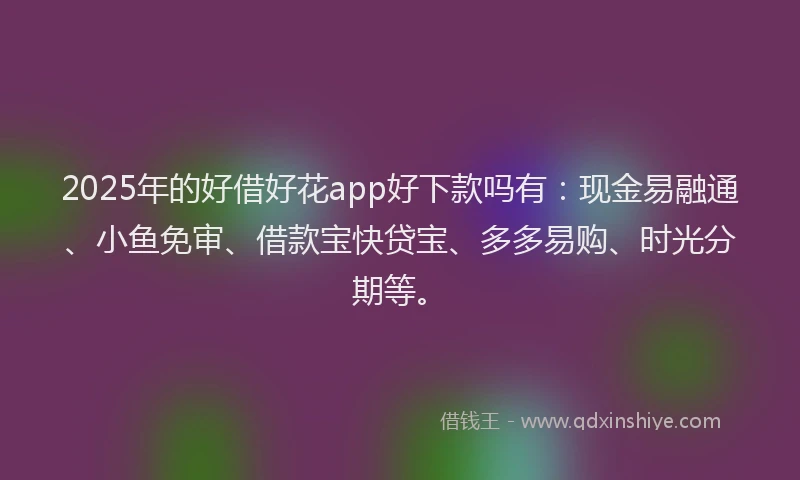 2025年的好借好花app好下款吗有：现金易融通、小鱼免审、借款宝快贷宝、多多易购、时光分期等。