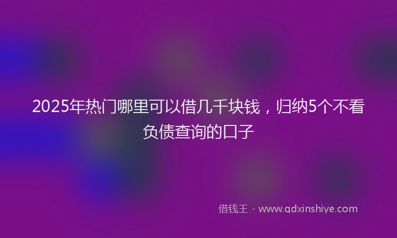 2025年热门哪里可以借几千块钱，归纳5个不看负债查询的口子