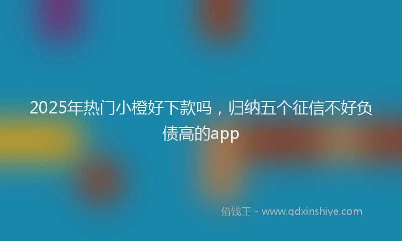 2025年热门小橙好下款吗，归纳五个征信不好负债高的app